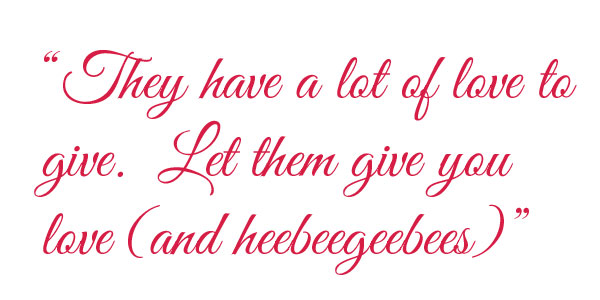 They Have a lot of love to give. Let them give you love (and heebeegeebees)
